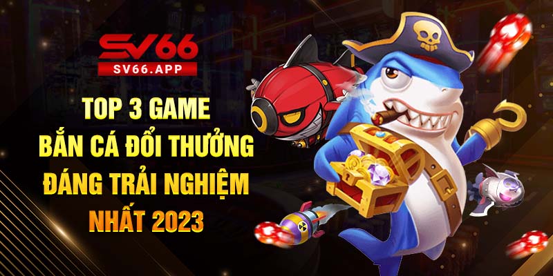 Top 3 Game Bắn Cá Đổi Thưởng Đáng Trải Nghiệm Nhất 2023